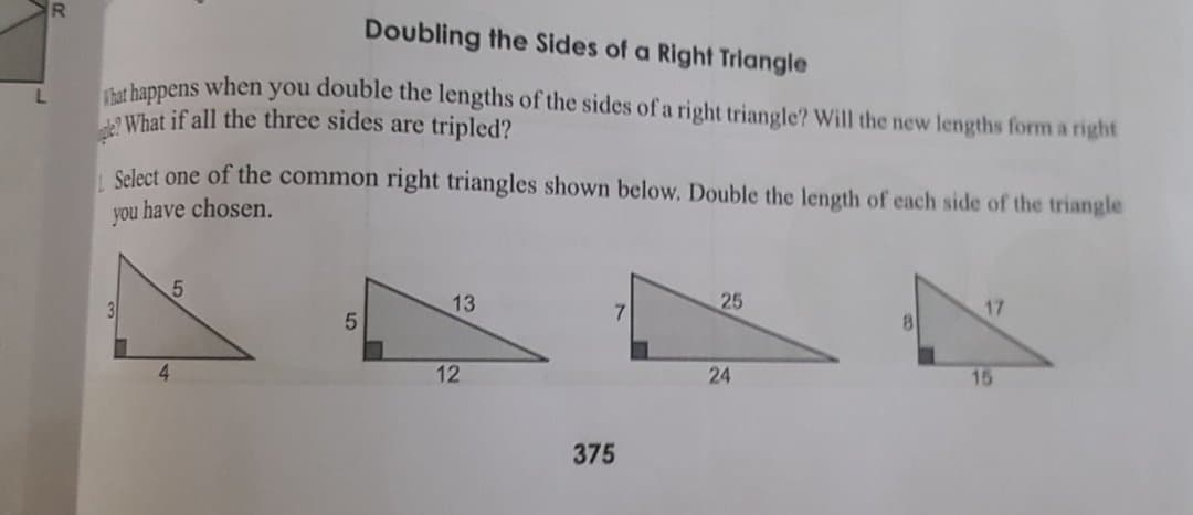Doubling the Sides of a Right Triangle
t happens when you double the lengths of the sides of a right triangle? Will the new lengths form a right
What if all the three sides are tripled?
Select one of the common right triangles shown below. Double the length of each side of the triangle
you have chosen.
13
7.
25
17
4.
12
24
15
375
