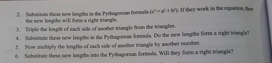 2. Substitute these new lengths in the Pythagorean formula (c2 =a?+b²). If they work in the equation, then
the new lengths will form a right triangle.
3. Triple the length of each side of another triangle from the triangles.
4. Substitute these new lengths in the Pythagorean formula. Do the new lengths form a right triangle?
5. Now multiply the lengths of each side of another triangle by another number.
6. Substitute these new lengths into the Pythagorean formula. Will they form a right triangle?
