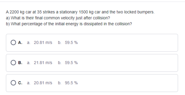 A 2200 kg car at 35 strikes a stationary 1500 kg car and the two locked bumpers.
a) What is their final common velocity just after collision?
b) What percentage of the initial energy is dissipated in the collision?
О А. а. 20.81 m/s b. 59.5%
О в. а. 21.81 m/s
b. 59.5 %
О с. а. 20.81 m/s
b. 95.5 %
