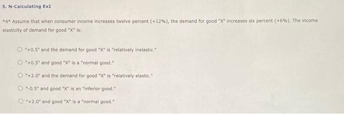 5. N-Calculating ExI
*4* Assume that when consumer income increases tweive percent (+12%), the demand for good "X" increases six percent (+6%). The income
elasticity of demand for good "X" is:
O *+0.5" and the demand for good "X is "relatively inelastic."
O "+0.5" and good "X" is a "normal good."
O *+2.0 and the demand for good "X" is "relatively elastic.
O "-0.5" and good "X" is an "inferior good."
O +2.0 and good "X" is a "normal good."
