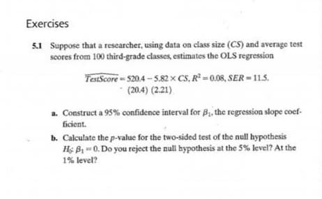 Exercises
5.1 Suppose that a rescarcher, using data on class size (CS) and average test
scores from 100 third-grade classes, estimates the OLS regression
TestScore- 520.4 - 5.82 x CS, R² =0.08, SER = 11.5.
(20.4) (2.21)
a. Construct a 95% confidence interval for B, the regression slope coef-
ficient.
b. Calculate the p-value for the two-sided test of the null hypothesis
Hs B1 -0. Do you reject the null hypothesis at the 5% level? At the
1% level?
