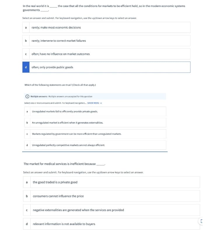 In the real world it is,
the case that all the conditions for markets to be efficient hold, so in the modern economic systems
governments.
Select an answer and submit. For keyboard navigation, use the up/down arrow keys to select an answer.
a rarely; make most economic decisions
rarely; intervene to corect market failures
c often; have no influence on market outcomes
often; only provide public goods
Which of the following statements are true? (Check all that apply.)
Multiple answers: Multiple answers are accepted for this question
Select one or more answers and submit. For keyboard navigation. SHOW MORE V
a Unregulated markets fail to efficiently provide private goods.
An unregulated market is efficient when it generates externalities.
Markets regulated by government can be more efficient than unregulated markets.
d
Unregulated perfectly competitive markets are not always efficient.
The market for medical services is inefficient because
Select an answer and submit. For keyboard navigation, use the up/down arrow keys to select an answer.
a the good traded is a private good
consumers cannot influence the price
negative externalities are generated when the services are provided
d relevant information is not available to buyers
