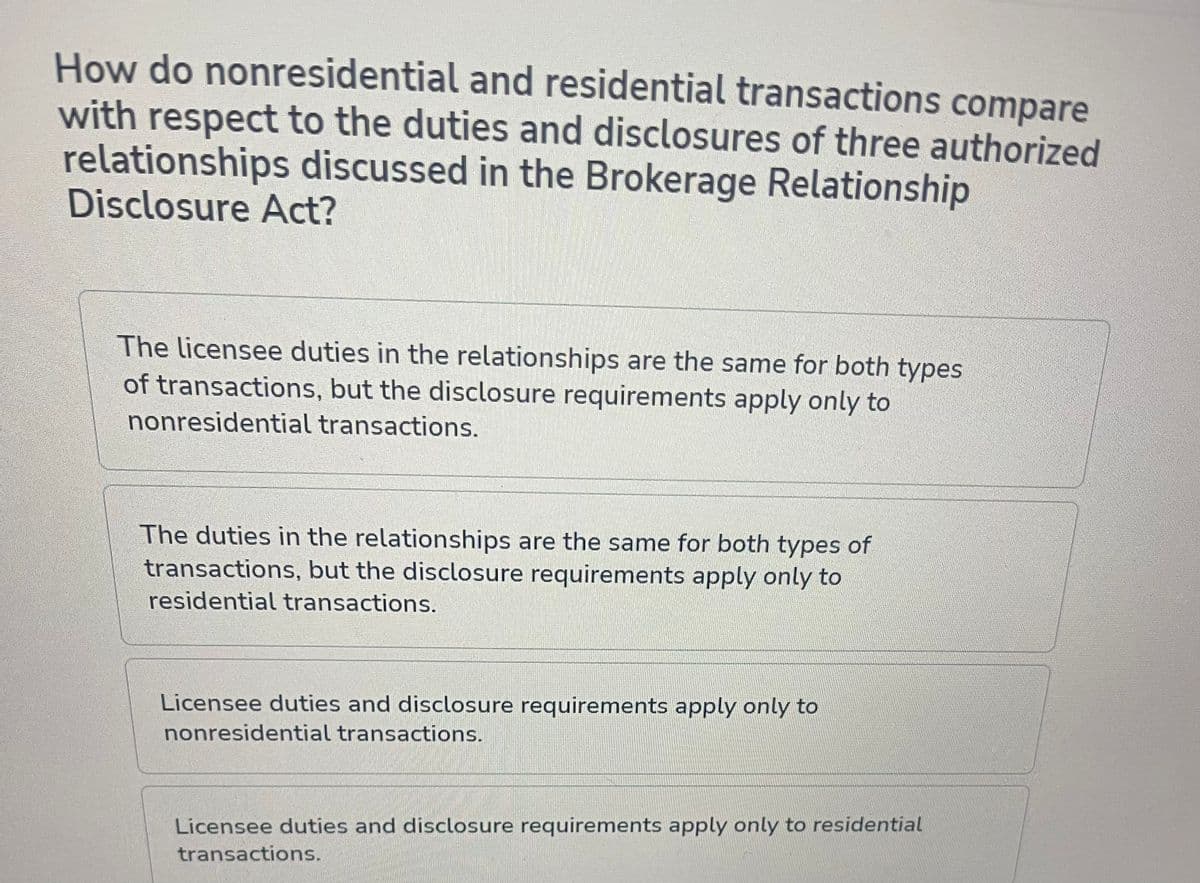 How do nonresidential and residential transactions compare
with respect to the duties and disclosures of three authorized
relationships discussed in the Brokerage Relationship
Disclosure Act?
The licensee duties in the relationships are the same for both types
of transactions, but the disclosure requirements apply only to
nonresidential transactions.
The duties in the relationships are the same for both types of
transactions, but the disclosure requirements apply only to
residential transactions.
Licensee duties and disclosure requirements apply only to
nonresidential transactions.
Licensee duties and disclosure requirements apply only to residential
transactions.