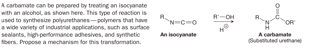 A carbamate can be prepared by treating an isocyanate
with an alcohol, as shown here. This type of reaction is
used to synthesize polyurethanes- polymers that have
a wide variety of industrial applications, such as surface
sealants, high-performance adhesives, and synthetic
fibers. Propose a mechanism for this transformation.
R'—ОН
R.
`N=C=0
R.
OR'
An isocyanate
A carbamate
(Substituted urethane)
O=C
