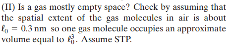 (II) Is a gas mostly empty space? Check by assuming that
the spatial extent of the gas molecules in air is about
lo = 0.3 nm so one gas molecule occupies an approximate
volume equal to l . Assume STP.
