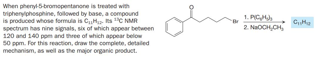 When phenyl-5-bromopentanone is treated with
triphenylphosphine, followed by base, a compound
is produced whose formula is C11H12. Its 13C NMR
spectrum has nine signals, six of which appear between
120 and 140 ppm and three of which appear below
50 ppm. For this reaction, draw the complete, detailed
mechanism, as well as the major organic product.
1. P(C6H5)3
Br
C11H12
2. NaOCH,CH3
