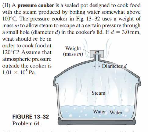 (II) A pressure cooker is a sealed pot designed to cook food
with the steam produced by boiling water somewhat above
100°C. The pressure cooker in Fig. 13–32 uses a weight of
mass m to allow steam to escape at a certain pressure through
a small hole (diameter d) in the cooker's lid. If d = 3.0 mm,
what should m be in
order to cook food at
Weight
(mass m)
120°C? Assume that
m
atmospheric pressure
outside the cooker is
1.01 × 10° Pa.
-Diameter d
Steam
Water Water
FIGURE 13-32
Problem 64.
