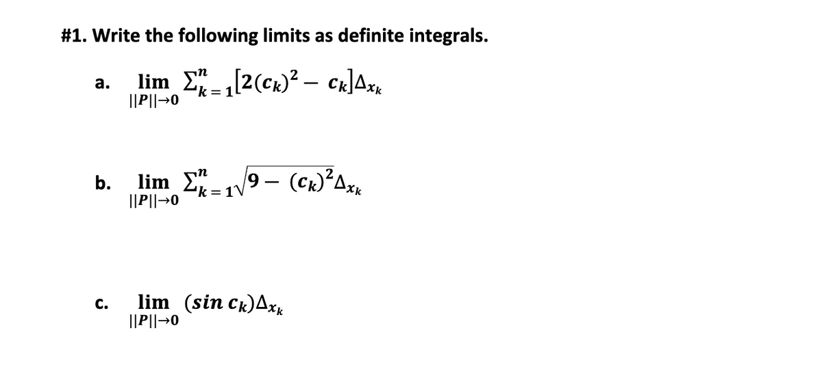 #1. Write the following limits as definite integrals.
lim E"[2(ck)² – CR]Ax.
2k = 1
а.
||P||→0
in
b.
lim E 9 - (Ck)²Ax,
||P||→0
lim (sin Ck)Axk
||P||→0
С.
