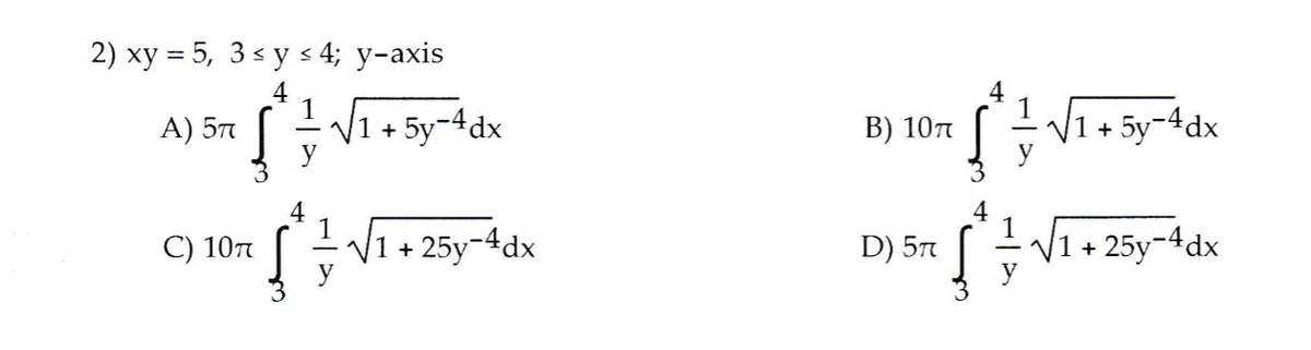 2) xy = 5, 3 < y s 4; y-axis
4
A) 57
V1 + 5y-4dx
I V1+ 5y-4dx
B) 10n
4
С) 10л
1
|1 + 25y¬4dx
4
1
D) 57
V1 + 25y-4dx
