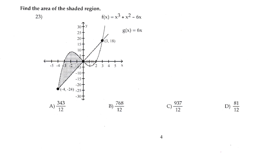 Find the area of the shaded region.
23)
f(x) = x3 + x2 - 6x
30+y
25+
g(x) = 6x
20+
(3, 18)
15+
10+
5+
-5 -4 3 -2 -
4.
X
-10+
-15+
-20+
6(-4, -24) -25†
-30t
343
A)
12
937
768
B)
12
D)
12
12
4
