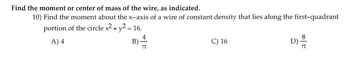 Find the moment or center of mass of the wire, as indicated.
10) Find the moment about the x-axis of a wire of constant density that lies along the first-quadrant
portion of the circle x2 + y2 = 16.
A) 4
4
B):
C) 16
D)
T
