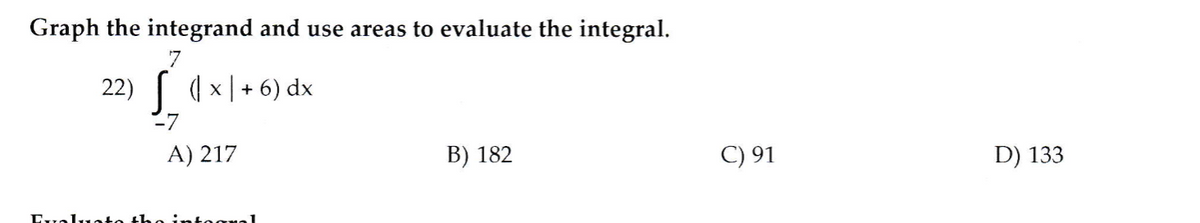 Graph the integrand and use areas to evaluate the integral.
22) [ (×|+ 6) dx
27
A) 217
B) 182
C) 91
D) 133
Evaluat
