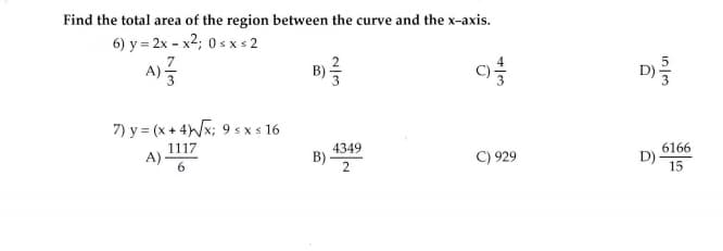 Find the total area of the region between the curve and the x-axis.
6) y = 2x - x2; 0 s x s 2
7.
D
A)
B
7) y = (x + 4x; 9 s x s 16
1117
A)-
4349
B) -
C) 929
6166
D)
15
in en
