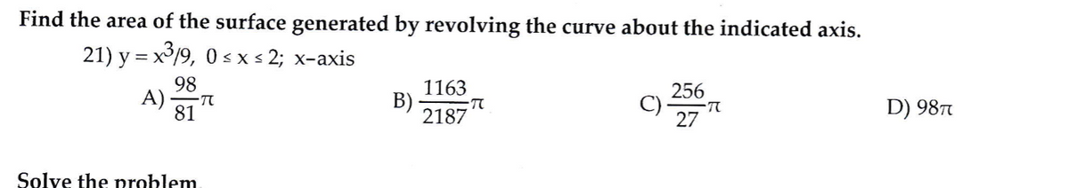 Find the area of the surface generated by revolving the curve about the indicated axis.
21) y = x³/9, 0 s x s 2; x-axis
98
A)
81
1163
256
C)
27
B)
TO
D) 98T
2187
Solve the problem
