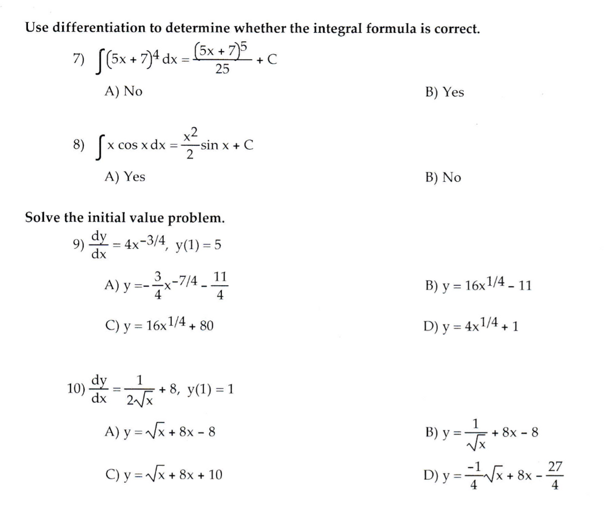Use differentiation to determine whether the integral formula is correct.
7» [(6x + 7}+ dx = 5x + 7)5
+ C
25
A) No
B) Yes
8) S
x2
-sin x + C
x cos x dx
A) Yes
B) No
Solve the initial value problem.
9)
dy
4x-3/4
У(1) 3 5
dx
A) y =--7/4 -
11
B) y = 16x1/4 – 11
4
C) y = 16x1/4+ 80
D) y = 4x1/4, 1
%3D
dy
10) -
1
+ 8, y(1) = 1
dx 2x
A) y =x + 8x - 8
В) у 3
1
+ 8x - 8
27
C) y =/x + 8x + 10
D) y =V
|x + 8x
4
