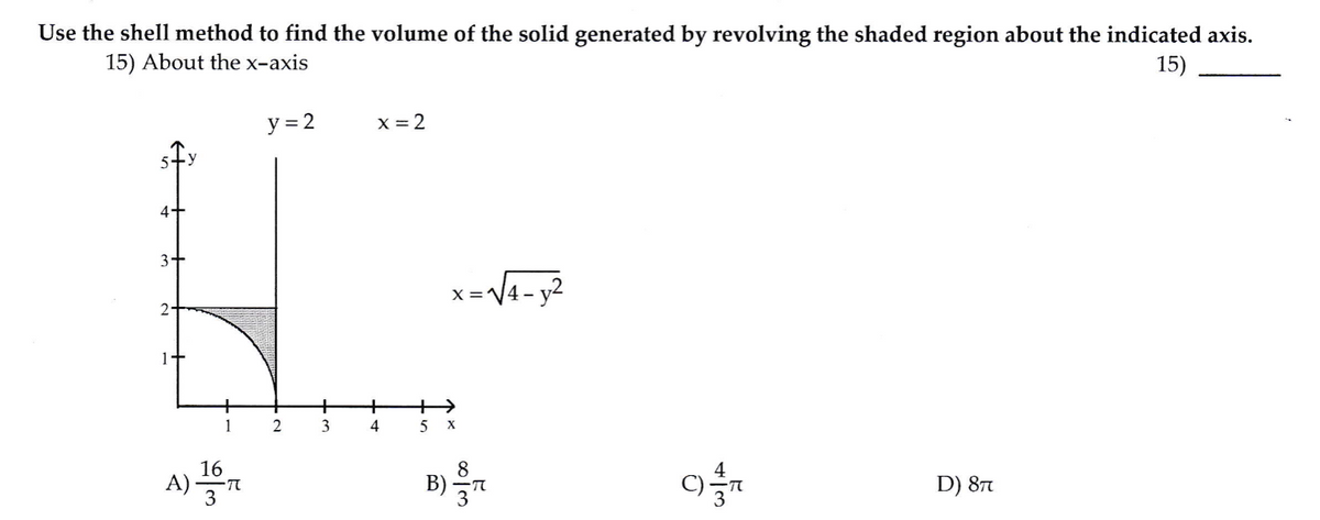 Use the shell method to find the volume of the solid generated by revolving the shaded region about the indicated axis.
15) About the x-axis
15)
y = 2
X = 2
4+
3+
x =V4- y2
2-
+
++
1
2
3
16
A) n
B)
D) 87
