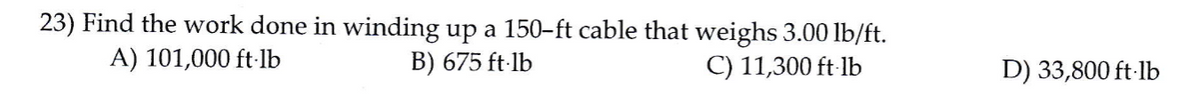 23) Find the work done in winding up a 150-ft cable that weighs 3.00 lb/ft.
A) 101,000 ft-1b
B) 675 ft-lb
C) 11,300 ft lb
D) 33,800 ft-lb
