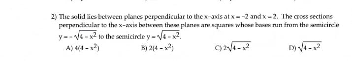2) The solid lies between planes perpendicular to the x-axis at x = -2 and x = 2. The cross sections
perpendicular to the x-axis between these planes are squares whose bases run from the semicircle
y = - V4 - x2 to the semicircle y = V4 - x².
A) 4(4 – x2)
B) 2(4 – x2)
C) 2/4 - x2
D) V4 - x2
