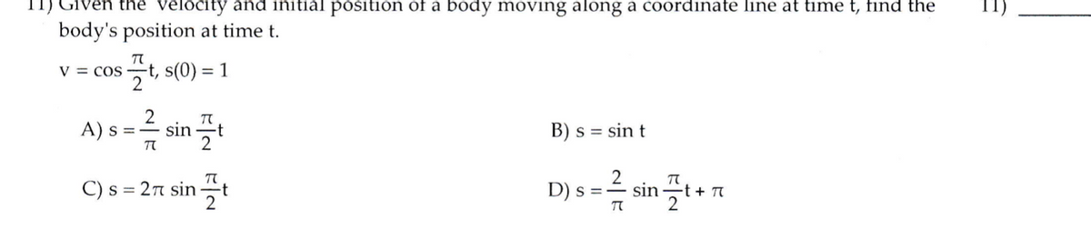 11) Given the velocity and initial position of a body moving along a coordinate line at time t, find the
body's position at time t.
V = cos -t, s(0) = 1
A) s ==
sin
t
2
B) s = sin t
%3D
C) s =
2π sin
-t
2
D) s =-
sin
-t + T
