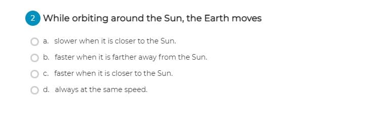 2 While orbiting around the Sun, the Earth moves
a. slower when it is closer to the Sun.
b. faster when it is farther away from the Sun.
c. faster when it is closer to the Sun.
d. always at the same speed.

