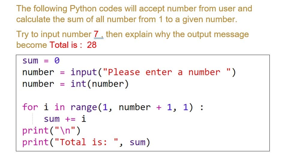 The following Python codes will accept number from user and
calculate the sum of all number from 1 to a given number.
Try to input number 7 then explain why the output message
become Total is : 28
sum =
input ("Please enter a number ")
int (number)
number
number
for i in range(1, number + 1, 1) :
sum += i
print("\n")
print("Total is:
sum)
