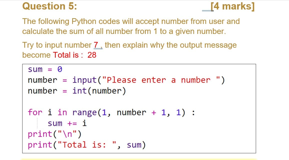 Question 5:
[4 marks]
The following Python codes will accept number from user and
calculate the sum of all number from 1 to a given number.
Try to input number 7, then explain why the output message
become Total is : 28
sum = 0
input("Please enter a number ")
int(number)
number
number
%3D
for i in range(1, number + 1, 1) :
sum += i
print("\n")
print("Total is: ", sum)
