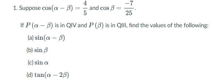 1. Suppose cos(a – B) =
4
and cos B =
25
If P (a – B) is in QIV and P (B) is in QIII, find the values of the following:
(a) sin (α-β)
(b) sin B
(c) sin a
( d) tan(α- 2β)
