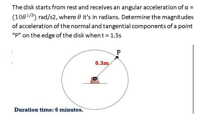 The disk starts from rest and receives an angular acceleration of a =
(1001/3) rad/s2, where 0 it's in radians. Determine the magnitudes
of acceleration of the normal and tangential components of a point
"p" on the edge of the disk whent = 1.5s
P
0.3m
Duration time: 6 minutes.
