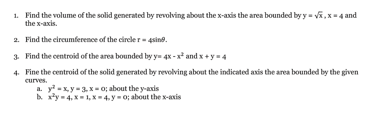 1. Find the volume of the solid generated by revolving about the x-axis the area bounded by y =
the x-axis.
vx , x = 4 and
2. Find the circumference of the circle r = 4sin@.
%3D
3. Find the centroid of the area bounded by y= 4x - x² and x + y = 4
4. Fine the centroid of the solid generated by revolving about the indicated axis the area bounded by the given
curves.
a. y = x, y = 3, x = 0; about the y-axis
b. xy = 4, X = 1, x = 4, y = 0; about the x-axis
