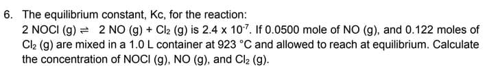 6. The equilibrium constant, Kc, for the reaction:
2 NOCI (g)
2 NO (g) + Cl₂ (g) is 2.4 x 10-7. If 0.0500 mole of NO (g), and 0.122 moles of
Cl₂ (g) are mixed in a 1.0 L container at 923 °C and allowed to reach at equilibrium. Calculate
the concentration of NOCI (g), NO (g), and Cl₂ (g).