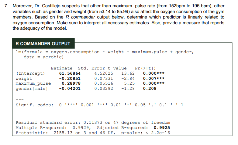 7. Moreover, Dr. Castillejo suspects that other than maximum pulse rate (from 152bpm to 196 bpm), other
variables such as gender and weight (from 53.14 to 85.99) also affect the oxygen consumption of the gym
members. Based on the R commander output below, determine which predictor is linearly related to
oxygen consumption. Make sure to interpret all necessary estimates. Also, provide a measure that reports
the adequacy of the model.
R COMMANDER OUTPUT
1m (formula = oxygen.consumption weight + maximum.pulse + gender,
data = aerobic)
Estimate Std. Error t value Pr (>|t|)
(Intercept)
61.56864
4.52025 13.62
0.000***
weight
-0.20851
0.07331 -2.84
0.007***
maximum_pulse
0.28978
0.05516
0.000***
5.25
0.03292 -1.28 0.208
gender [male]
-0.04201
Signif. codes: 0 ***** 0.001 **** 0.01 * 0.05 ¹.¹ 0.1 '1
1
Residual standard error: 0.11373 on 47 degrees of freedom
Multiple R-squared: 0.9929, Adjusted R-squared: 0.9925
F-statistic: 2155.13 on 3 and 46 DF, p-value: < 2.2e-16