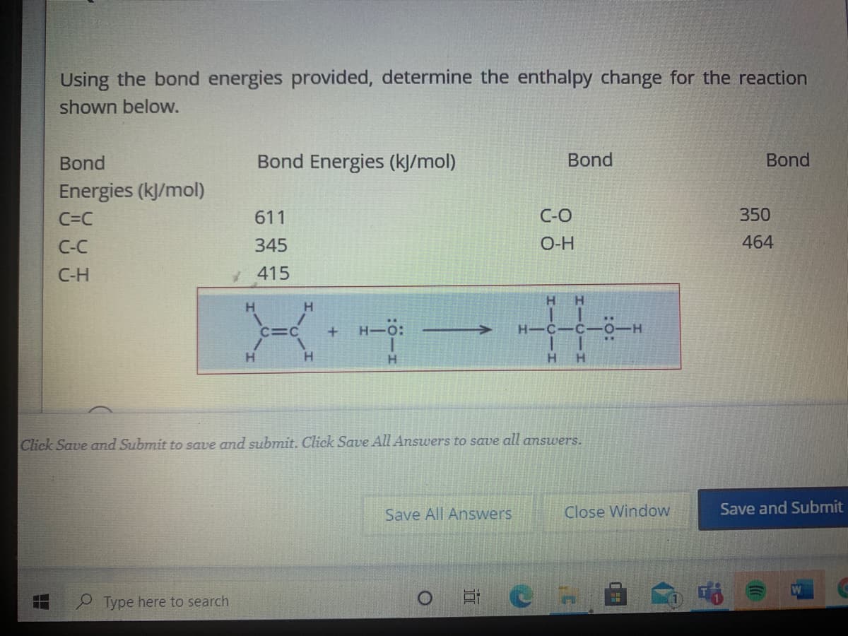 Using the bond energies provided, determine the enthalpy change for the reaction
shown below.
Bond
Bond Energies (k]/mol)
Bond
Bond
Energies (kJ/mol)
C=C
611
C-O
350
C-C
345
O-H
464
С-Н
415
H.
H.
H.
H.
H-0:
H-C-C
..
H.
H.
Click Save and Submit to save and submit. Click Save All Answers to save all answers.
Save All Answers
Close Window
Save and Submit
Type here to search
近
