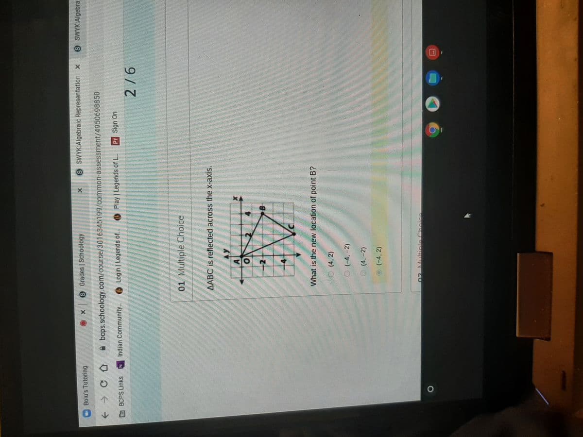 9 Grades | Schoology
9 SWYK:Algebraic Representation x
9 SWYKAlgebrai
Bolu's Tutoring
A bcps.schoology.com/course/3016345199/common-assessment/4950698850
BCPS Links
Indian Community.
Login Legends of.
OPlay Legends of L.
Pr Sign On
9/6
01 Multiple Choice
AABC is reflected across the x-axis.
AY
2
B
What is the new location of point B?
(4, 2)
O (-4, -2)
(4,-2)
(-4, 2)
02 Multiple Choice
O
