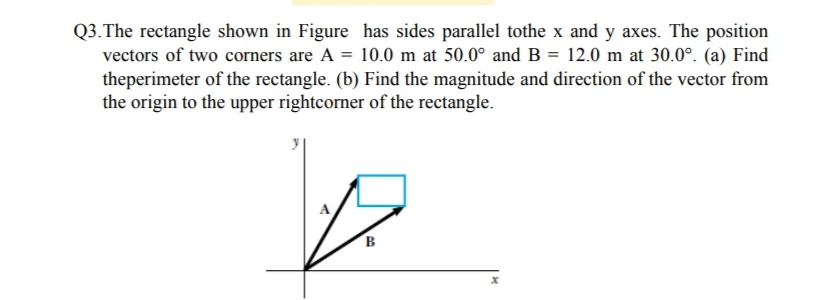 Q3.The rectangle shown in Figure has sides parallel tothe x and y axes. The position
vectors of two corners are A = 10.0 m at 50.0° and B = 12.0 m at 30.0°. (a) Find
theperimeter of the rectangle. (b) Find the magnitude and direction of the vector from
the origin to the upper rightcorner of the rectangle.
B
