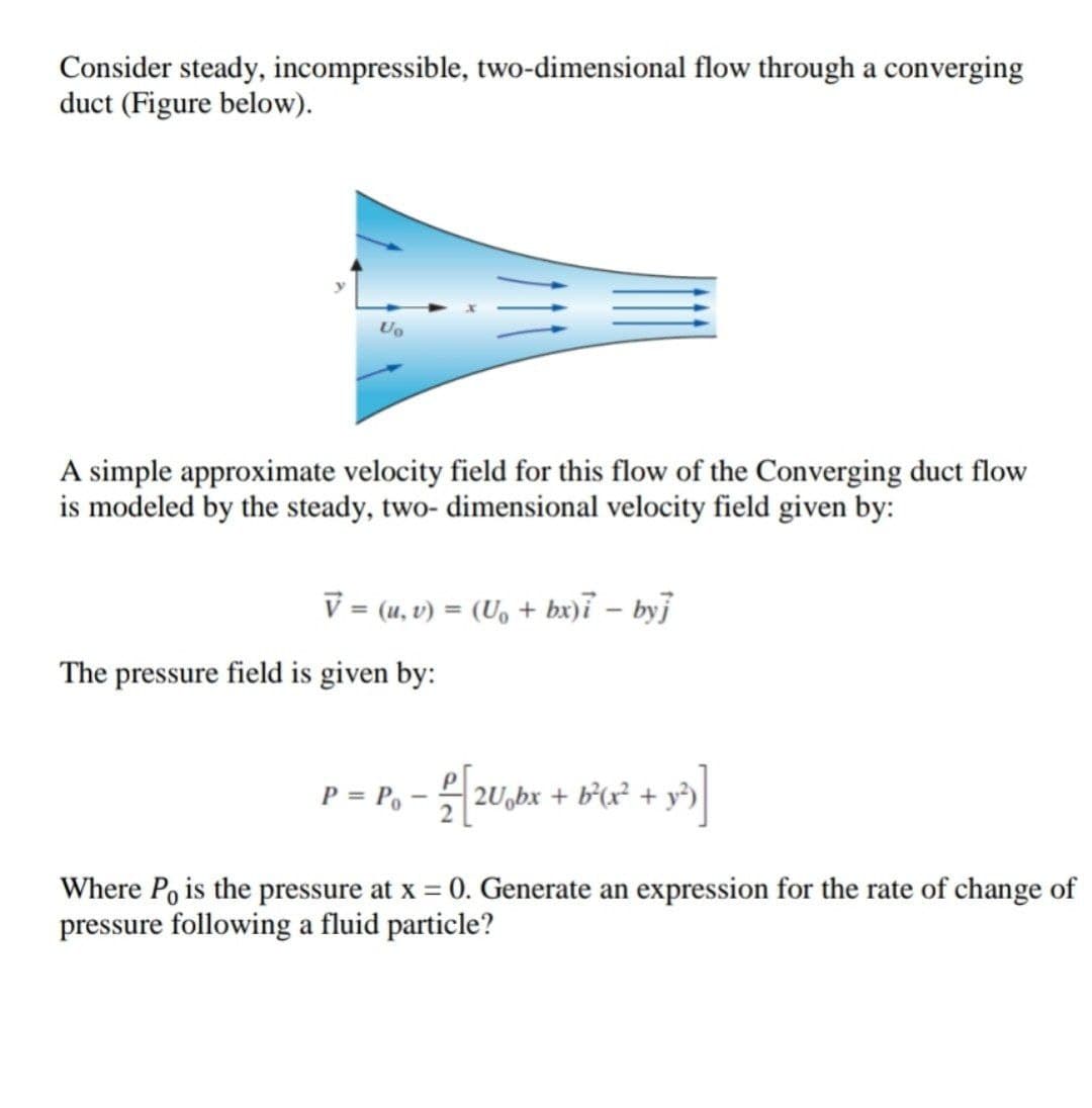 Consider steady, incompressible, two-dimensional flow through a converging
duct (Figure below).
Uo
A simple approximate velocity field for this flow of the Converging duct flow
is modeled by the steady, two- dimensional velocity field given by:
V = (u, v) = (U, + bx)i – byj
The pressure field is given by:
P = P, –
2U,bx + b*(x² + y²)
Where Po is the pressure at x = 0. Generate an expression for the rate of change of
pressure following a fluid particle?
