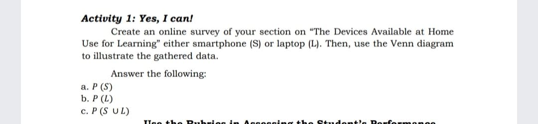 Activity 1: Yes, I can!
Create an online survey of your section on "The Devices Available at Home
Use for Learning" either smartphone (S) or laptop (L). Then, use the Venn diagram
to illustrate the gathered data.
Answer the following:
a. P (S)
b. P (L)
c. P (S UL)
Use the Rubries in Asessing the Student's Porfermornee
