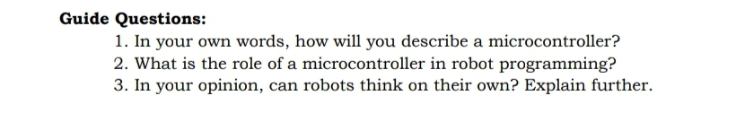 Guide Questions:
1. In your own words, how will you describe a microcontroller?
2. What is the role of a microcontroller in robot programming?
3. In your opinion, can robots think on their own? Explain further.
