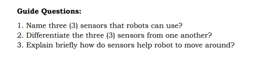 Guide Questions:
1. Name three (3) sensors that robots can use?
2. Differentiate the three (3) sensors from one another?
3. Explain briefly how do sensors help robot to move around?
