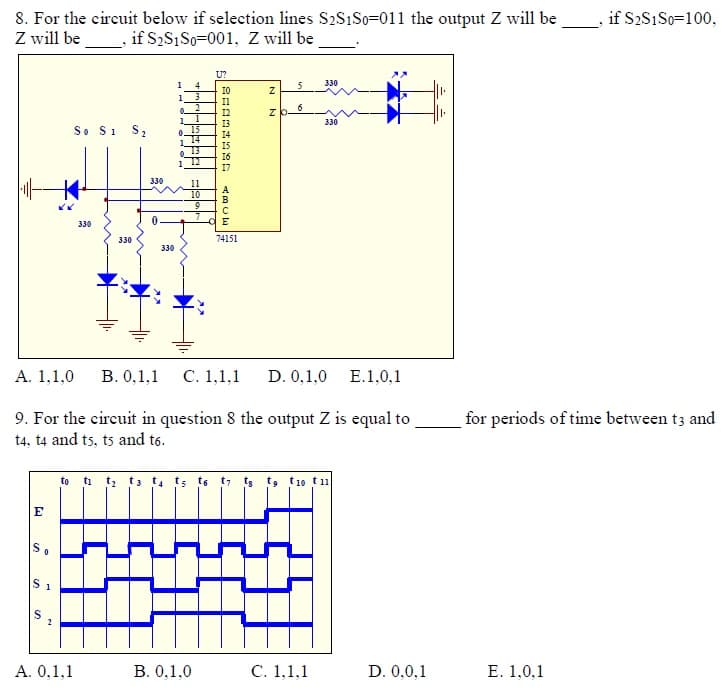 8. For the circuit below if selection lines S2S1S0=011 the output Z will be
Z will be , if S2S1 So=001, Z will be
if S2S1S0=100,
U?
1
4
5
330
I0
1
Il
6
1
1
330
So Si S2
15
0.
14
13
330
11
10
9
330
330
74151
330
А. 1,1,0
В. О,1,1 С. 1,1,1
D. 0,1,0 E.1,0,1
9. For the eireuit in question 8 the output Z is equal to
t4, t4 and ts, ts and t6.
for periods of time between t3 and
to i t t3 t. ts te t7 ts t9, t1o t1
E
A. 0,1,1
B. 0,1,0
С. 1,1,1
D. 0,0,1
Е. 1,0,1
N N
ABCE
