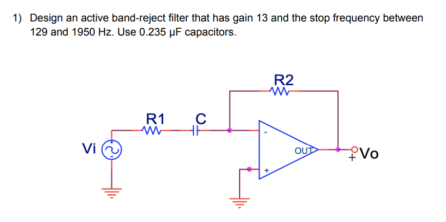 1) Design an active band-reject filter that has gain 13 and the stop frequency between
129 and 1950 Hz. Use 0.235 µF capacitors.
R2
ww
с
R1
M
HF
Vi
Vo
OUT