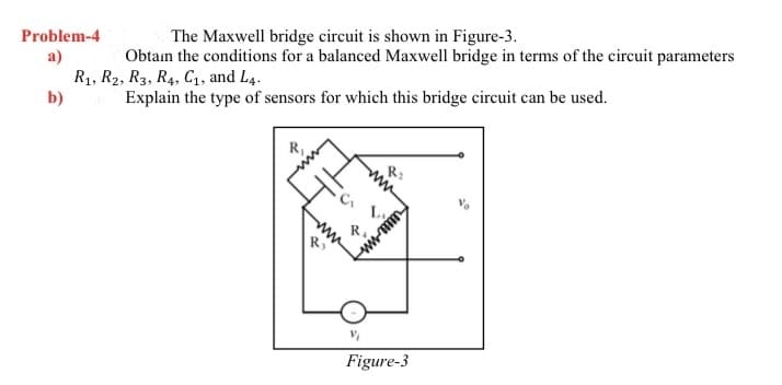 Problem-4
a)
The Maxwell bridge circuit is shown in Figure-3.
Obtain the conditions for a balanced Maxwell bridge in terms of the circuit parameters
R₁, R2, R3, R₁, C₁, and L4.
b)
Explain the type of sensors for which this bridge circuit can be used.
www
R₁
C₁
L₁
w
Figure-3