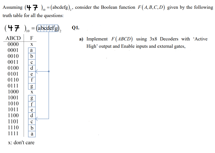 Assuming (47) = (abcdefg)₂, consider the Boolean function F(A,B,C,D) given by the following
truth table for all the questions:
(47 )₁ = (abcdefg),
Q1.
ABCD F
0000
a) Implement F(ABCD) using 3x8 Decoders with 'Active
High' output and Enable inputs and external gates,
X
0001
a
0010 b
0011
с
0100 d
0101
e
0110
0111
1000
1001
g
1010 f
1011
e
d
1100
1101 с
1110 b
1111
a
x: don't care
f
g
X
OD X
OD 4
(D