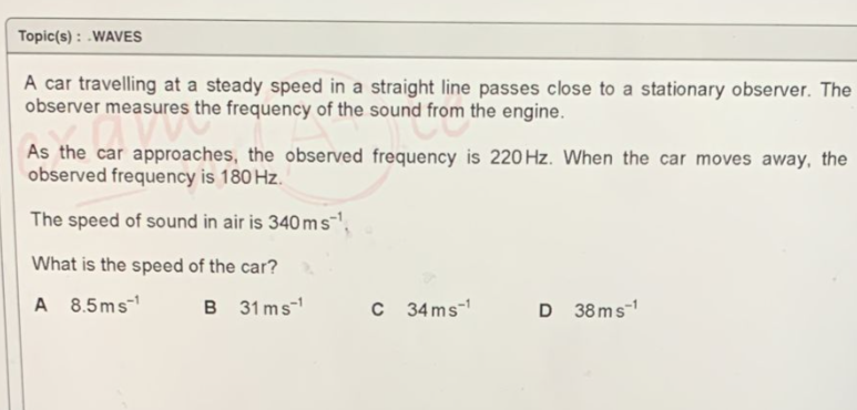 Topic(s): WAVES
A car travelling at a steady speed in a straight line passes close to a stationary observer. The
observer measures the frequency of the sound from the engine.
easures the
frequency is 220 Hz. When the car moves away, the
As the car approaches, the observed
observed frequency is 180 Hz.
The speed of sound in air is 340 ms¹
What is the speed of the car?
A 8.5ms-¹
B
31 ms¹
C 34ms-¹
D 38ms-1