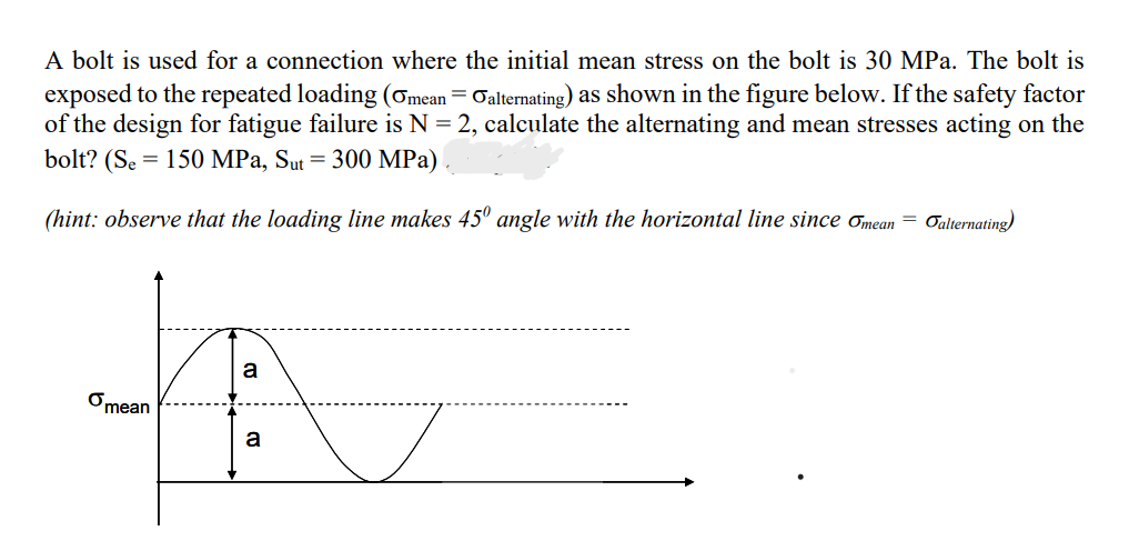 A bolt is used for a connection where the initial mean stress on the bolt is 30 MPa. The bolt is
exposed to the repeated loading (Omean = Galternating) as shown in the figure below. If the safety factor
of the design for fatigue failure is N = 2, calculate the alternating and mean stresses acting on the
bolt? (Se 150 MPa, Sut = 300 MPa)
(hint: observe that the loading line makes 45° angle with the horizontal line since mean = alternating)
mean
a
a