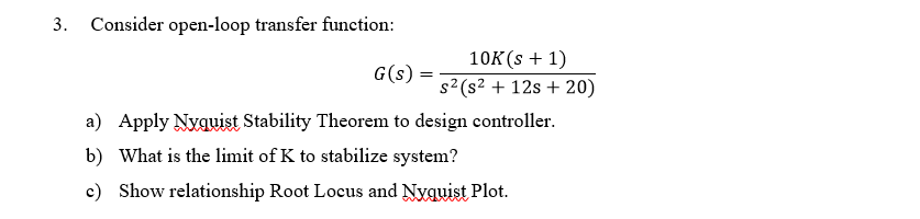 3. Consider open-loop transfer function:
10K(s + 1)
G(s)
s2 (s? + 12s + 20)
a) Apply Nyqwist Stability Theorem to design controller.
b) What is the limit of K to stabilize system?
c) Show relationship Root Locus and Nyguist Plot.

