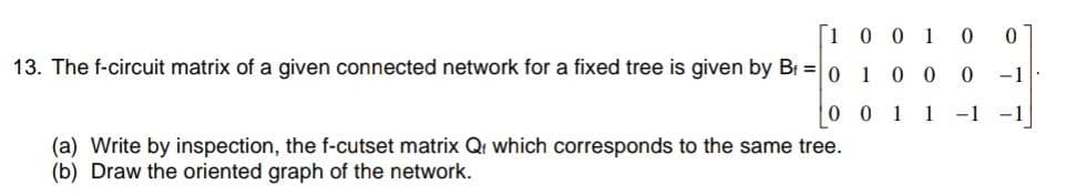 [1 0 0 1 0
13. The f-circuit matrix of a given connected network for a fixed tree is given by Br =0 1 0 0 0 -1
0 0 1 1 -1
-1
(a) Write by inspection, the f-cutset matrix Qr which corresponds to the same tree.
(b) Draw the oriented graph of the network.
