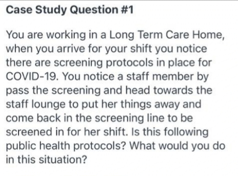Case Study Question #1
You are working in a Long Term Care Home,
when you arrive for your shift you notice
there are screening protocols in place for
COVID-19. You notice a staff member by
pass the screening and head towards the
staff lounge to put her things away and
come back in the screening line to be
screened in for her shift. Is this following
public health protocols? What would you do
in this situation?
