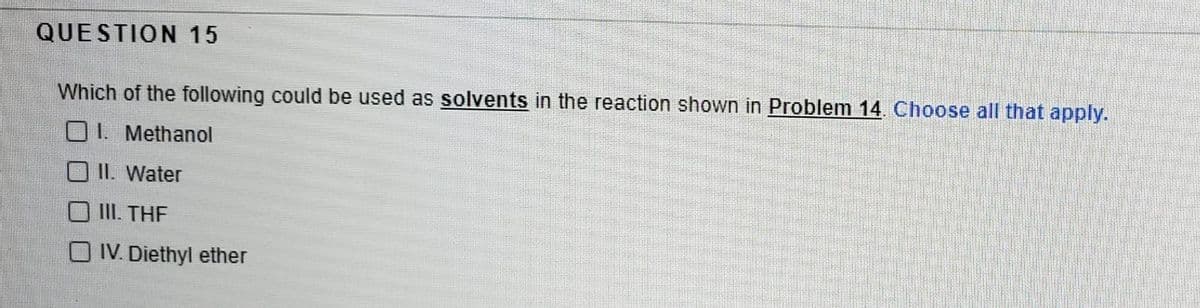 QUESTION 15
Which of the following could be used as solvents in the reaction shown in Problem 14. Choose all that apply.
O 1. Methanol
II. Water
III. THE
IV. Diethyl ether

