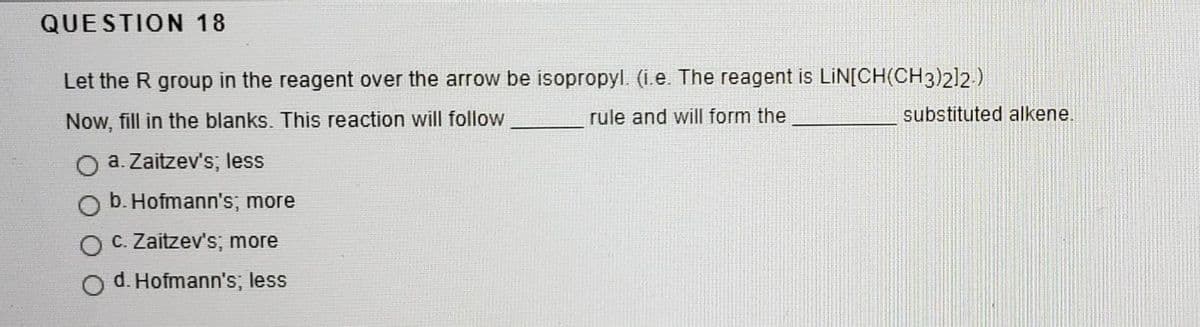 QUESTION 18
Let the R group in the reagent over the arrow be isopropyl. (ie. The reagent is LiN[CH(CH3)212.)
Now, fill in the blanks. This reaction will follow
rule and will form the
substituted alkene.
O a. Zaitzev's; less
b. Hofmann's;, more
C. Zaitzev's; more
O d. Hofmann's; less
