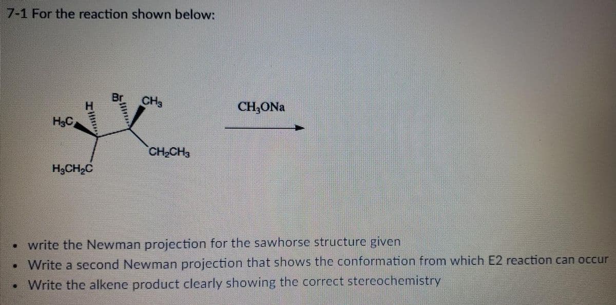 7-1 For the reaction shown below:
Br
CH3
CH,ONa
H3C
CH CH3
H3CH,C
• write the Newman projection for the sawhorse structure given
•Write a second Newman projection that shows the conformation from which E2 reaction can occur
• Write the alkene product clearly showing the correct stercochemistry
